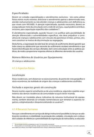 Orientações Técnicas: Serviços de Acolhimento para Crianças e Adolescentes



Especificidades
Devem ser evitadas especializações e atendimentos exclusivos - tais como adotar
faixas etárias muito estreitas, direcionar o atendimento apenas a determinado sexo,
atender exclusivamente ou não atender crianças e adolescentes com deficiência ou
que vivam com HIV/AIDS. A atenção especializada, quando necessária, deverá ser
assegurada por meio da articulação com a rede de serviços, a qual poderá contribuir,
inclusive, para capacitação específica dos cuidadores79.
O atendimento especializado, quando houver e se justificar pela possibilidade de
atenção diferenciada a vulnerabilidades específicas, não deve prejudicar a convi-
vência de crianças e adolescentes com vínculos de parentesco (irmãos, primos, etc),
nem constituir-se motivo de discriminação ou segregação.
Desta forma, a organização da rede local de serviços de acolhimento deverá garantir que
toda criança ou adolescente que necessite de acolhimento receberá atendimento e que
haverá diversificação dos serviços ofertados, bem como articulação entre as políticas pú-
blicas, de modo a proporcionar respostas efetivas às diferentes demandas dos usuários.


Número Máximo de Usuários por Equipamento
20 crianças e adolescentes


4.1.3 Aspectos físicos

Localização
Áreas residenciais, sem distanciar-se excessivamente, do ponto de vista geográfico e
sócio-econômico, da realidade de origem das crianças e adolescentes acolhidos.


Fachada e aspectos gerais da construção
Deverá manter aspecto semelhante ao de uma residência, seguindo o padrão arqui-
tetônico das demais residências da comunidade na qual estiver inserida.
Não devem ser instaladas placas indicativas da natureza institucional do equipa-
mento, também devendo ser evitadas nomenclaturas que remetam à aspectos ne-
gativos, estigmatizando e despotencializando os usuários80.


4.1.4 Recursos humanos
Para que o atendimento em serviços de abrigo institucional possibilite à criança e ao ado-
lescente constância e estabilidade na prestação dos cuidados, vinculação com o educa-
dor/cuidador de referência e previsibilidade da organização da rotina diária, os educado-

79
    Tal articulação encontra-se detalhada no item 3.4. Articulação Intersetorial.
80
    Ainda podem ser encontradas, pelo País, abrigos institucionais com denominações que remetem a práticas e conceitos superados,
que acabam por reforçar uma imagem estigmatizante das crianças e adolescentes atendidos.



                                                                                                                                    69
 