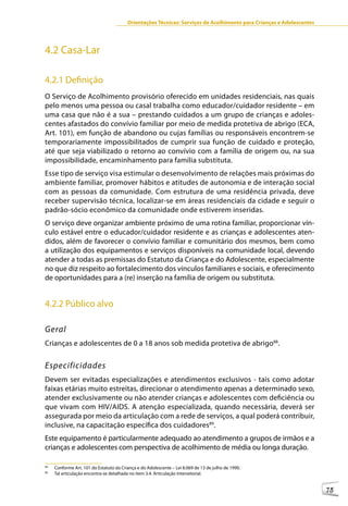 Orientações Técnicas: Serviços de Acolhimento para Crianças e Adolescentes




4.2 Casa-Lar

4.2.1 Definição
O Serviço de Acolhimento provisório oferecido em unidades residenciais, nas quais
pelo menos uma pessoa ou casal trabalha como educador/cuidador residente – em
uma casa que não é a sua – prestando cuidados a um grupo de crianças e adoles-
centes afastados do convívio familiar por meio de medida protetiva de abrigo (ECA,
Art. 101), em função de abandono ou cujas famílias ou responsáveis encontrem-se
temporariamente impossibilitados de cumprir sua função de cuidado e proteção,
até que seja viabilizado o retorno ao convívio com a família de origem ou, na sua
impossibilidade, encaminhamento para família substituta.
Esse tipo de serviço visa estimular o desenvolvimento de relações mais próximas do
ambiente familiar, promover hábitos e atitudes de autonomia e de interação social
com as pessoas da comunidade. Com estrutura de uma residência privada, deve
receber supervisão técnica, localizar-se em áreas residenciais da cidade e seguir o
padrão-sócio econômico da comunidade onde estiverem inseridas.
O serviço deve organizar ambiente próximo de uma rotina familiar, proporcionar vín-
culo estável entre o educador/cuidador residente e as crianças e adolescentes aten-
didos, além de favorecer o convívio familiar e comunitário dos mesmos, bem como
a utilização dos equipamentos e serviços disponíveis na comunidade local, devendo
atender a todas as premissas do Estatuto da Criança e do Adolescente, especialmente
no que diz respeito ao fortalecimento dos vínculos familiares e sociais, e oferecimento
de oportunidades para a (re) inserção na família de origem ou substituta.


4.2.2 Público alvo

Geral
Crianças e adolescentes de 0 a 18 anos sob medida protetiva de abrigo88.


Especificidades
Devem ser evitadas especializações e atendimentos exclusivos - tais como adotar
faixas etárias muito estreitas, direcionar o atendimento apenas a determinado sexo,
atender exclusivamente ou não atender crianças e adolescentes com deficiência ou
que vivam com HIV/AIDS. A atenção especializada, quando necessária, deverá ser
assegurada por meio da articulação com a rede de serviços, a qual poderá contribuir,
inclusive, na capacitação específica dos cuidadores89.
Este equipamento é particularmente adequado ao atendimento a grupos de irmãos e a
crianças e adolescentes com perspectiva de acolhimento de média ou longa duração.

88
     Conforme Art. 101 do Estatuto da Criança e do Adolescente – Lei 8.069 de 13 de julho de 1990.
89
     Tal articulação encontra-se detalhada no item 3.4. Articulação Intersetorial.


                                                                                                                      75
 
