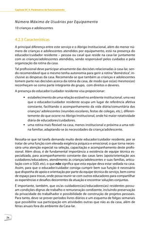 Capítulo III | 4. Parâmetros de funcionamento




     Número Máximo de Usuários por Equipamento
     10 crianças e adolescentes


     4.2.3 Características
     A principal diferença entre este serviço e o Abrigo Institucional, além do menor nú-
     mero de crianças e adolescentes atendidos por equipamento, está na presença do
     educador/cuidador residente – pessoa ou casal que reside na casa-lar juntamente
     com as crianças/adolescentes atendidos, sendo responsável pelos cuidados e pela
     organização da rotina da casa.
     Tal profissional deve participar ativamente das decisões relacionadas à casa-lar, sen-
     do recomendável que o mesmo tenha autonomia para gerir a rotina “doméstica”, in-
     clusive as despesas da casa. Recomenda-se que também as crianças e adolescentes
     tomem parte nas decisões acerca da rotina da casa, de modo que os(as) mesmos(as)
     reconheçam-se como parte integrante do grupo, com direitos e deveres.
     A presença do educador/cuidador residente visa proporcionar:
            	estabelecimento de uma relação estável no ambiente institucional, uma vez
              que o educador/cuidador residente ocupa um lugar de referência afetiva
              constante, facilitando o acompanhamento da vida diária/comunitária das
              crianças/ adolescentes (reuniões escolares, festas de colegas, etc.), diferen-
              temente do que ocorre no Abrigo Institucional, onde há maior rotatividade
              diária de educadores/cuidadores.
            	uma rotina mais flexível na casa, menos institucional e próxima a uma roti-
              na familiar, adaptando-se às necessidades da criança/adolescente.

     Ressalta-se que tal tarefa demanda muito deste educador/cuidador residente, por se
     tratar de uma função com elevada exigência psíquica e emocional, o que torna neces-
     sária uma atenção especial na seleção, capacitação e acompanhamento deste profis-
     sional. Além disso, é de fundamental importância a existência de equipe técnica es-
     pecializada, para acompanhamento constante das casas lares (apoio/orientação aos
     cuidadores/educadores, atendimento às crianças/adolescentes e suas famílias, articu-
     lação com o SGD, etc), o que não significa que esta equipe deva estar sediada na casa.
     Assim, para que o educador/cuidador consiga cumprir bem sua função é necessário
     que disponha de apoio e orientação por parte da equipe técnica do serviço, bem como
     de espaço para trocas, onde possa reunir-se com outros educadores para compartilhar
     as experiências e desafios decorrentes da atuação e encontrar soluções conjuntas.
     É importante, também, que os/as cuidadores(as)/educadores(as) residentes possu-
     am condições dignas de trabalho e remuneração condizente, incluindo preservação
     da privacidade do trabalhador e possibilidade de construção de projetos pessoais.
     Para tanto, deve-se prever períodos livres diários e um esquema de folgas semanais
     que possibilite sua participação em atividades outras que não as da casa, além de
     férias anuais fora do ambiente da Casa-lar.


76
 