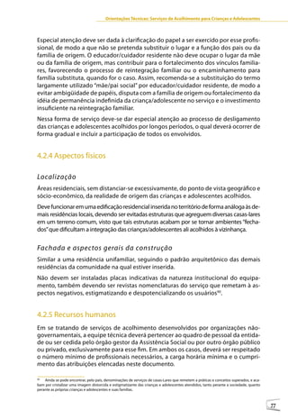 Orientações Técnicas: Serviços de Acolhimento para Crianças e Adolescentes



Especial atenção deve ser dada à clarificação do papel a ser exercido por esse profis-
sional, de modo a que não se pretenda substituir o lugar e a função dos pais ou da
família de origem. O educador/cuidador residente não deve ocupar o lugar da mãe
ou da família de origem, mas contribuir para o fortalecimento dos vínculos familia-
res, favorecendo o processo de reintegração familiar ou o encaminhamento para
família substituta, quando for o caso. Assim, recomenda-se a substituição do termo
largamente utilizado “mãe/pai social” por educador/cuidador residente, de modo a
evitar ambigüidade de papéis, disputa com a família de origem ou fortalecimento da
idéia de permanência indefinida da criança/adolescente no serviço e o investimento
insuficiente na reintegração familiar.
Nessa forma de serviço deve-se dar especial atenção ao processo de desligamento
das crianças e adolescentes acolhidos por longos períodos, o qual deverá ocorrer de
forma gradual e incluir a participação de todos os envolvidos.


4.2.4 Aspectos físicos

Localização
Áreas residenciais, sem distanciar-se excessivamente, do ponto de vista geográfico e
sócio-econômico, da realidade de origem das crianças e adolescentes acolhidos.
Deve funcionar em uma edificação residencial inserida no território de forma análoga às de-
mais residências locais, devendo ser evitadas estruturas que agreguem diversas casas-lares
em um terreno comum, visto que tais estruturas acabam por se tornar ambientes “fecha-
dos” que dificultam a integração das crianças/adolescentes ali acolhidos à vizinhança.


Fachada e aspectos gerais da construção
Similar a uma residência unifamiliar, seguindo o padrão arquitetônico das demais
residências da comunidade na qual estiver inserida.
Não devem ser instaladas placas indicativas da natureza institucional do equipa-
mento, também devendo ser revistas nomenclaturas do serviço que remetam à as-
pectos negativos, estigmatizando e despotencializando os usuários90.


4.2.5 Recursos humanos
Em se tratando de serviços de acolhimento desenvolvidos por organizações não-
governamentais, a equipe técnica deverá pertencer ao quadro de pessoal da entida-
de ou ser cedida pelo órgão gestor da Assistência Social ou por outro órgão público
ou privado, exclusivamente para esse fim. Em ambos os casos, deverá ser respeitado
o número mínimo de profissionais necessários, a carga horária mínima e o cumpri-
mento das atribuições elencadas neste documento.

90
    Ainda se pode encontrar, pelo país, denominações de serviços de casas-Lares que remetem a práticas e conceitos superados, e aca-
bam por cristalizar uma imagem distorcida e estigmatizante das crianças e adolescentes atendidos, tanto perante a sociedade, quanto
perante as próprias crianças e adolescentes e suas famílias.



                                                                                                                                       77
 