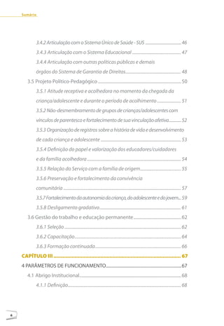 Sumário




             3.4.2 Articulação com o Sistema Único de Saúde - SUS ...................................46
             3.4.3 Articulação com o Sistema Educacional ........................................... 47
             3.4.4 Articulação com outras políticas públicas e demais
             órgãos do Sistema de Garantia de Direitos................................................. 48
       3.5 Projeto Político-Pedagógico ...........................................................................50
             3.5.1 Atitude receptiva e acolhedora no momento da chegada da
             criança/adolescente e durante o período de acolhimento ..................... 51
             3.5.2 Não-desmembramento de grupos de crianças/adolescentes com
             vínculos de parentesco e fortalecimento de sua vinculação afetiva............52
             3.5.3 Organização de registros sobre a história de vida e desenvolvimento
             de cada criança e adolescente ....................................................................... 53
             3.5.4 Definição do papel e valorização dos educadores/cuidadores
             e da família acolhedora ................................................................................... 54
             3.5.5 Relação do Serviço com a família de origem .................................... 55
             3.5.6 Preservação e fortalecimento da convivência
             comunitária ........................................................................................................ 57
             3.5.7 Fortalecimento da autonomia da criança, do adolescente e do jovem... 59
             3.5.8 Desligamento gradativo ........................................................................ 61
       3.6 Gestão do trabalho e educação permanente ...........................................62
             3.6.1 Seleção ....................................................................................................... 62
             3.6.2 Capacitação .............................................................................................. 64
             3.6.3 Formação continuada ............................................................................ 66
    cAPÍTulO III .................................................................................... 67
    4 PARÂMETROS DE FUNCIONAMENTO....................................................................67
       4.1 Abrigo Institucional............................................................................................68
             4.1.1 Definição.................................................................................................... 68




6
 