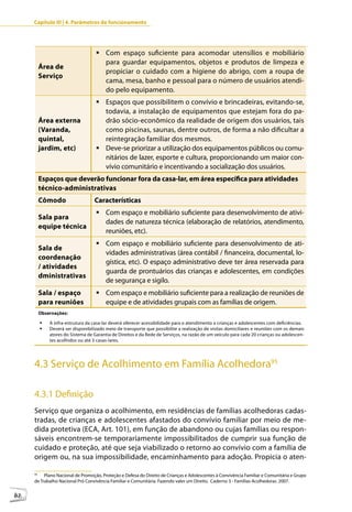 Capítulo III | 4. Parâmetros de funcionamento




                                    	Com espaço suficiente para acomodar utensílios e mobiliário
                                      para guardar equipamentos, objetos e produtos de limpeza e
          Área de
                                      propiciar o cuidado com a higiene do abrigo, com a roupa de
          Serviço
                                      cama, mesa, banho e pessoal para o número de usuários atendi-
                                      do pelo equipamento.
                                    	Espaços que possibilitem o convívio e brincadeiras, evitando-se,
                                      todavia, a instalação de equipamentos que estejam fora do pa-
          Área externa                drão sócio-econômico da realidade de origem dos usuários, tais
          (Varanda,                   como piscinas, saunas, dentre outros, de forma a não dificultar a
          quintal,                    reintegração familiar dos mesmos.
          jardim, etc)              	Deve-se priorizar a utilização dos equipamentos públicos ou comu-
                                      nitários de lazer, esporte e cultura, proporcionando um maior con-
                                      vívio comunitário e incentivando a socialização dos usuários.
          Espaços que deverão funcionar fora da casa-lar, em área específica para atividades
          técnico-administrativas
          Cômodo                    Características
                                    	Com espaço e mobiliário suficiente para desenvolvimento de ativi-
          Sala para
                                      dades de natureza técnica (elaboração de relatórios, atendimento,
          equipe técnica
                                      reuniões, etc).
                                    	Com espaço e mobiliário suficiente para desenvolvimento de ati-
          Sala de
                                      vidades administrativas (área contábil / financeira, documental, lo-
          coordenação
                                      gística, etc). O espaço administrativo deve ter área reservada para
          / atividades
                                      guarda de prontuários das crianças e adolescentes, em condições
          dministrativas
                                      de segurança e sigilo.
          Sala / espaço             	Com espaço e mobiliário suficiente para a realização de reuniões de
          para reuniões               equipe e de atividades grupais com as famílias de origem.
          Observações:

          	 A infra-estrutura da casa-lar deverá oferecer acessibilidade para o atendimento a crianças e adolescentes com deficiências.
          	 Deverá ser disponibilizado meio de transporte que possibilite a realização de visitas domiciliares e reuniões com os demais
             atores do Sistema de Garantia de Direitos e da Rede de Serviços, na razão de um veículo para cada 20 crianças ou adolescen-
             tes acolhidos ou até 3 casas-lares.




     4.3 Serviço de Acolhimento em Família Acolhedora95

     4.3.1 Definição
     Serviço que organiza o acolhimento, em residências de famílias acolhedoras cadas-
     tradas, de crianças e adolescentes afastados do convívio familiar por meio de me-
     dida protetiva (ECA, Art. 101), em função de abandono ou cujas famílias ou respon-
     sáveis encontrem-se temporariamente impossibilitados de cumprir sua função de
     cuidado e proteção, até que seja viabilizado o retorno ao convívio com a família de
     origem ou, na sua impossibilidade, encaminhamento para adoção. Propicia o aten-

     95
          Plano Nacional de Promoção, Proteção e Defesa do Direito de Crianças e Adolescentes à Convivência Familiar e Comunitária e Grupo
     de Trabalho Nacional Pró Convivência Familiar e Comunitária. Fazendo valer um Direito. Caderno 3 - Famílias Acolhedoras, 2007.


82
 