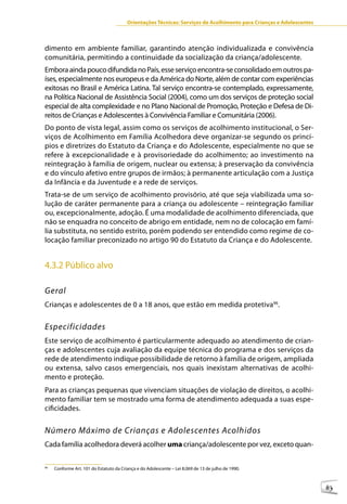 Orientações Técnicas: Serviços de Acolhimento para Crianças e Adolescentes



dimento em ambiente familiar, garantindo atenção individualizada e convivência
comunitária, permitindo a continuidade da socialização da criança/adolescente.
Embora ainda pouco difundida no País, esse serviço encontra-se consolidado em outros pa-
íses, especialmente nos europeus e da América do Norte, além de contar com experiências
exitosas no Brasil e América Latina. Tal serviço encontra-se contemplado, expressamente,
na Política Nacional de Assistência Social (2004), como um dos serviços de proteção social
especial de alta complexidade e no Plano Nacional de Promoção, Proteção e Defesa de Di-
reitos de Crianças e Adolescentes à Convivência Familiar e Comunitária (2006).
Do ponto de vista legal, assim como os serviços de acolhimento institucional, o Ser-
viços de Acolhimento em Família Acolhedora deve organizar-se segundo os princí-
pios e diretrizes do Estatuto da Criança e do Adolescente, especialmente no que se
refere à excepcionalidade e à provisoriedade do acolhimento; ao investimento na
reintegração à família de origem, nuclear ou extensa; à preservação da convivência
e do vínculo afetivo entre grupos de irmãos; à permanente articulação com a Justiça
da Infância e da Juventude e a rede de serviços.
Trata-se de um serviço de acolhimento provisório, até que seja viabilizada uma so-
lução de caráter permanente para a criança ou adolescente – reintegração familiar
ou, excepcionalmente, adoção. É uma modalidade de acolhimento diferenciada, que
não se enquadra no conceito de abrigo em entidade, nem no de colocação em famí-
lia substituta, no sentido estrito, porém podendo ser entendido como regime de co-
locação familiar preconizado no artigo 90 do Estatuto da Criança e do Adolescente.


4.3.2 Público alvo

Geral
Crianças e adolescentes de 0 a 18 anos, que estão em medida protetiva96.


Especificidades
Este serviço de acolhimento é particularmente adequado ao atendimento de crian-
ças e adolescentes cuja avaliação da equipe técnica do programa e dos serviços da
rede de atendimento indique possibilidade de retorno à família de origem, ampliada
ou extensa, salvo casos emergenciais, nos quais inexistam alternativas de acolhi-
mento e proteção.
Para as crianças pequenas que vivenciam situações de violação de direitos, o acolhi-
mento familiar tem se mostrado uma forma de atendimento adequada a suas espe-
cificidades.


Número Máximo de Crianças e Adolescentes Acolhidos
Cada família acolhedora deverá acolher uma criança/adolescente por vez, exceto quan-

96
     Conforme Art. 101 do Estatuto da Criança e do Adolescente – Lei 8.069 de 13 de julho de 1990.



                                                                                                                      83
 