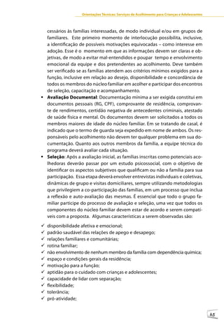 Orientações Técnicas: Serviços de Acolhimento para Crianças e Adolescentes



  cessários às famílias interessadas, de modo individual e/ou em grupos de
  familiares. Este primeiro momento de interlocução possibilita, inclusive,
  a identificação de possíveis motivações equivocadas – como interesse em
  adoção. Esse é o momento em que as informações devem ser claras e ob-
  jetivas, de modo a evitar mal-entendidos e poupar tempo e envolvimento
  emocional da equipe e dos pretendentes ao acolhimento. Deve também
  ser verificado se as famílias atendem aos critérios mínimos exigidos para a
  função, inclusive em relação ao desejo, disponibilidade e concordância de
  todos os membros do núcleo familiar em acolher e participar dos encontros
  de seleção, capacitação e acompanhamento.
	Avaliação Documental: Documentação mínima a ser exigida constitui em
  documentos pessoais (RG, CPF), comprovante de residência, comprovan-
  te de rendimentos, certidão negativa de antecedentes criminais, atestado
  de saúde física e mental. Os documentos devem ser solicitados a todos os
  membros maiores de idade do núcleo familiar. Em se tratando de casal, é
  indicado que o termo de guarda seja expedido em nome de ambos. Os res-
  ponsáveis pelo acolhimento não devem ter qualquer problema em sua do-
  cumentação. Quanto aos outros membros da família, a equipe técnica do
  programa deverá avaliar cada situação.
	Seleção: Após a avaliação inicial, as famílias inscritas como potenciais aco-
  lhedoras deverão passar por um estudo psicossocial, com o objetivo de
  identificar os aspectos subjetivos que qualificam ou não a família para sua
  participação. Essa etapa deverá envolver entrevistas individuais e coletivas,
  dinâmicas de grupo e visitas domiciliares, sempre utilizando metodologias
  que privilegiem a co-participação das famílias, em um processo que inclua
  a reflexão e auto-avaliação das mesmas. É essencial que todo o grupo fa-
  miliar participe do processo de avaliação e seleção, uma vez que todos os
  componentes do núcleo familiar devem estar de acordo e serem compatí-
  veis com a proposta. Algumas características a serem observadas são:
9	disponibilidade afetiva e emocional;
9	padrão saudável das relações de apego e desapego;
9	relações familiares e comunitárias;
9	rotina familiar;
9	 envolvimento de nenhum membro da família com dependência química;
  não
9	espaço e condições gerais da residência;
9	motivação para a função;
9	aptidão para o cuidado com crianças e adolescentes;
9	capacidade de lidar com separação;
9	flexibilidade;
9	tolerância;
9	pró-atividade;


                                                                                                 85
 