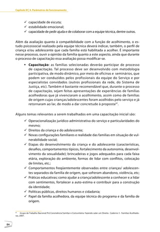 Capítulo III | 4. Parâmetros de funcionamento



             9	capacidade de escuta;
             9	estabilidade emocional;
             9	capacidade de pedir ajuda e de colaborar com a equipe técnica, dentre outras.

     Além da avaliação quanto à compatibilidade com a função de acolhimento, o es-
     tudo psicossocial realizado pela equipe técnica deverá indicar, também, o perfil de
     criança e/ou adolescente que cada família está habilitada a acolher. É importante
     nesse processo, ouvir a opinião da família quanto a este aspecto, ainda que durante
     o processo de capacitação essa avaliação possa modificar-se.
             	Capacitação: as famílias selecionadas deverão participar de processo
               de capacitação. Tal processo deve ser desenvolvido com metodologia
               participativa, de modo dinâmico, por meio de oficinas e seminários, que
               podem ser conduzidos pelos profissionais da equipe do Serviço e por
               especialistas convidados (outros profissionais da rede, do Sistema de
               Justiça, etc). Também é bastante recomendável que, durante o processo
               de capacitação, sejam feitas apresentações de experiências de famílias
               acolhedoras que já vivenciaram o acolhimento, assim como de famílias
               de origem cujas crianças/adolescentes foram acolhidos pelo serviço e já
               retornaram ao lar, de modo a dar concretude à proposta 97.

     Alguns temas relevantes a serem trabalhados em uma capacitação inicial são:
             9	Operacionalização jurídico-administrativa do serviço e particularidades do
               mesmo;
             9	Direitos da criança e do adolescente;
             9	Novas configurações familiares e realidade das famílias em situação de vul-
               nerabilidade social;
             9	Etapas do desenvolvimento da criança e do adolescente (características,
               desafios, comportamentos típicos, fortalecimento da autonomia, desenvol-
               vimento da sexualidade); brincadeiras e jogos adequados para cada faixa
               etária, exploração do ambiente, formas de lidar com conflitos, colocação
               de limites, etc.;
             9	Comportamentos freqüentemente observados entre crianças/ adolescen-
               tes separados da família de origem, que sofreram abandono, violência, etc;
             9	Práticas educativas; como ajudar a criança/adolescente a conhecer e a lidar
               com sentimentos, fortalecer a auto-estima e contribuir para a construção
               da identidade;
             9	Políticas públicas, direitos humanos e cidadania;
             9	Papel da família acolhedora, da equipe técnica do programa e da família de
               origem.


     97
           Grupo de Trabalho Nacional Pró Convivência Familiar e Comunitária. Fazendo valer um Direito. Caderno 3 - Famílias Acolhedo-
     ras, 2007.



86
 
