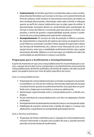 Orientações Técnicas: Serviços de Acolhimento para Crianças e Adolescentes



     	Cadastramento: As famílias que forem consideradas aptas a serem acolhe-
       doras deverão formalizar sua inscrição no Serviço, com o preenchimento da
       ficha de cadastro, onde constam os documentos necessários (já citados no
       item Avaliação Documental), informações sobre toda a família e indicação
       quanto ao perfil de criança/ adolescente que se julga capaz de acolher. A
       documentação necessária deverá ser encaminhada pela coordenação do
       Serviço à Justiça da Infância e Juventude, para que possa ser emitido, com
       presteza, o termo de guarda e responsabilidade quando ocorrer o acolhi-
       mento de uma criança/adolescente pela família cadastrada.
     	Acompanhamento: Os serviços da rede de proteção à infância e juventu-
       de, especialmente o requerente do ingresso da criança no programa (Justi-
       ça da Infância e Juventude, Conselho Tutelar, Equipe de Supervisão e Apoio
       aos Serviços de Acolhimento, etc.), devem iniciar discussão do caso com a
       equipe técnica, antes que a modalidade acolhimento familiar seja a opção
       de proteção decidida. Objetiva-se com isso traçar um trabalho em rede e de
       continuidade ao atendimento à criança e sua família.

Preparação para o Acolhimento e Acompanhamento
A partir do momento em que uma criança/adolescente for encaminhada para o ser-
viço, a equipe técnica deve iniciar a preparação e acompanhamento psicossocial da
criança/adolescente, da família acolhedora, da família de origem e da rede social de
apoio. Isso poderá ocorrer por meio de ações específicas tais como:

Com a criança/adolescente:
     	Preparação da criança/adolescente para a entrada no programa, buscando-
       se estabelecer um vínculo de confiança, fornecendo explicação da situação
       e esclarecimentos quanto ao acolhimento familiar. Essa ação deve ser parti-
       lhada com o órgão que encaminhou a criança ou adolescente.
     	Aproximação supervisionada entre a criança/adolescente e a família aco-
       lhedora.
     	Escuta individual da criança/adolescente, com foco na adaptação à família
       acolhedora.
     	Acompanhamento do desempenho escolar da criança e sua situação de saúde.
     	Viabilização de encontro semanal entre a família de origem e a criança e/ou
       adolescente, o qual deverá ser acompanhado pela equipe técnica.

Com a família acolhedora:
     	Preparação da família acolhedora para a recepção da criança/adolescente,
       inclusive informando a situação sócio-jurídica do caso e, quando possível,
       previsão inicial do tempo de acolhimento.



                                                                                                      87
 