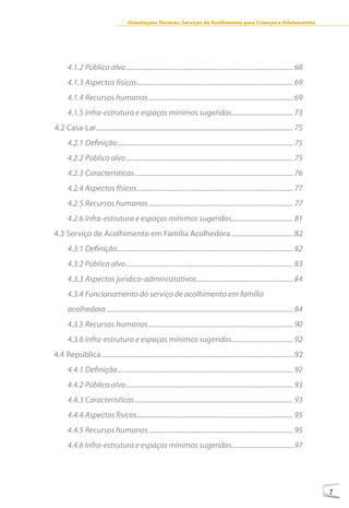 Orientações Técnicas: Serviços de Acolhimento para Crianças e Adolescentes




      4.1.2 Público alvo ............................................................................................... 68
      4.1.3 Aspectos físicos......................................................................................... 69
      4.1.4 Recursos humanos .................................................................................. 69
      4.1.5 Infra-estrutura e espaços mínimos sugeridos................................... 73
4.2 Casa-Lar................................................................................................................ 75
      4.2.1 Definição.................................................................................................... 75
      4.2.2 Público alvo ............................................................................................... 75
      4.2.3 Características .......................................................................................... 76
      4.2.4 Aspectos físicos......................................................................................... 77
      4.2.5 Recursos humanos .................................................................................. 77
      4.2.6 Infra-estrutura e espaços mínimos sugeridos................................... 81
4.3 Serviço de Acolhimento em Família Acolhedora ....................................82
      4.3.1 Definição.................................................................................................... 82
      4.3.2 Público alvo ............................................................................................... 83
      4.3.3 Aspectos jurídico-administrativos....................................................... 84
      4.3.4 Funcionamento do serviço de acolhimento em família
      acolhedora .......................................................................................................... 84
      4.3.5 Recursos humanos .................................................................................. 90
      4.3.6 Infra-estrutura e espaços mínimos sugeridos................................... 92
4.4 República ...............................................................................................................92
      4.4.1 Definição.................................................................................................... 92
      4.4.2 Público alvo ............................................................................................... 93
      4.4.3 Características .......................................................................................... 93
      4.4.4 Aspectos físicos......................................................................................... 95
      4.4.5 Recursos humanos .................................................................................. 95
      4.4.6 Infra-estrutura e espaços mínimos sugeridos................................... 97




                                                                                                                                  7
 