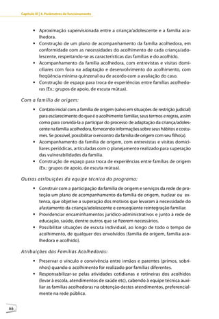 Capítulo III | 4. Parâmetros de funcionamento



            	Aproximação supervisionada entre a criança/adolescente e a família aco-
              lhedora.
            	Construção de um plano de acompanhamento da família acolhedora, em
              conformidade com as necessidades do acolhimento de cada criança/ado-
              lescente, respeitando-se as características das famílias e do acolhido.
            	Acompanhamento da família acolhedora, com entrevistas e visitas domi-
              ciliares com foco na adaptação e desenvolvimento do acolhimento, com
              freqüência mínima quinzenal ou de acordo com a avaliação do caso.
            	Construção de espaço para troca de experiências entre famílias acolhedo-
              ras (Ex.: grupos de apoio, de escuta mútua).

     Com a família de origem:
            	Contato inicial com a família de origem (salvo em situações de restrição judicial)
              para esclarecimento do que é o acolhimento familiar, seus termos e regras, assim
              como para convidá-la a participar do processo de adaptação da criança/adoles-
              cente na família acolhedora, fornecendo informações sobre seus hábitos e costu-
              mes. Se possível, possibilitar o encontro da família de origem com seu filho(a).
            	Acompanhamento da família de origem, com entrevistas e visitas domici-
              liares periódicas, articuladas com o planejamento realizado para superação
              das vulnerabilidades da família.
            	Construção de espaço para troca de experiências entre famílias de origem
              (Ex.: grupos de apoio, de escuta mútua).

     Outras atribuições da equipe técnica do programa:
            	Construir com a participação da família de origem e serviços da rede de pro-
              teção um plano de acompanhamento da família de origem, nuclear ou ex-
              tensa, que objetive a superação dos motivos que levaram à necessidade do
              afastamento da criança/adolescente e conseqüente reintegração familiar.
            	Providenciar encaminhamentos jurídico-administrativos e junto à rede de
              educação, saúde, dentre outros que se fizerem necessários.
            	Possibilitar situações de escuta individual, ao longo de todo o tempo de
              acolhimento, de qualquer dos envolvidos (família de origem, família aco-
              lhedora e acolhido).

     Atribuições das Famílias Acolhedoras:
            	Preservar o vínculo e convivência entre irmãos e parentes (primos, sobri-
              nhos) quando o acolhimento for realizado por famílias diferentes.
            	Responsabilizar-se pelas atividades cotidianas e rotineiras dos acolhidos
              (levar à escola, atendimentos de saúde etc), cabendo à equipe técnica auxi-
              liar as famílias acolhedoras na obtenção destes atendimentos, preferencial-
              mente na rede pública.


88
 