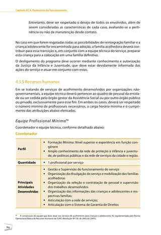 Capítulo III | 4. Parâmetros de funcionamento



                   Entretanto, deve ser respeitado o desejo de todos os envolvidos, além de
                   serem consideradas as características de cada caso, avaliando-se a perti-
                   nência ou não da manutenção desde contato.

     No caso em que forem esgotadas todas as possibilidades de reintegração familiar e a
     criança/adolescente for encaminhada para adoção, a família acolhedora deverá con-
     tribuir para essa transição e, em conjunto com a equipe técnica do serviço, preparar
     esta criança para a colocação em uma família definitiva.
     O desligamento do programa deve ocorrer mediante conhecimento e autorização
     da Justiça da Infância e Juventude, que deve estar devidamente informada das
     ações do serviço e atuar em conjunto com estas.


     4.3.5 Recursos humanos
     Em se tratando de serviços de acolhimento desenvolvidos por organizações não-
     governamentais, a equipe técnica deverá pertencer ao quadro de pessoal da entida-
     de ou ser cedida pelo órgão gestor da Assistência Social ou por outro órgão público
     ou privado, exclusivamente para esse fim. Em ambos os casos, deverá ser respeitado
     o número mínimo de profissionais necessários, a carga horária mínima e o cumpri-
     mento das atribuições abaixo elencadas.


     Equipe Profissional Mínima 98
     Coordenador e equipe técnica, conforme detalhado abaixo:
     Coordenador

                                 	Formação Mínima: Nível superior e experiência em função con-
                                   gênere
          Perfil
                                 	Amplo conhecimento da rede de proteção à infância e juventu-
                                   de, de políticas públicas e da rede de serviços da cidade e região.

          Quantidade             	1 profissional por serviço

                                 	Gestão e Supervisão do funcionamento do serviço
                                 	Organização da divulgação do serviço e mobilização das famílias
                                   acolhedoras
          Principais             	Organização da seleção e contratação de pessoal e supervisão
          Atividades               dos trabalhos desenvolvidos
          Desenvolvidas          	Organização das informações das crianças e adolescentes e res-
                                   pectivas famílias;
                                 	Articulação com a rede de serviços;
                                 	Articulação com o Sistema de Garantia de Direitos


     98
         A composição da equipe que deve atuar nos serviços de acolhimento para crianças e adolescentes foi regulamentada pela Norma
     Operacional Básica de Recursos Humanos do SUAS (Resolução Nº130, de 2005 do CNAS).



90
 