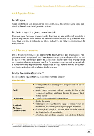 Orientações Técnicas: Serviços de Acolhimento para Crianças e Adolescentes




4.4.4 Aspectos físicos

Localização
Áreas residenciais, sem distanciar-se excessivamente, do ponto de vista sócio-eco-
nômico, da realidade de origem dos usuários.


Fachada e aspectos gerais da construção
O serviço deve funcionar em construção destinada ao uso residencial, seguindo o
padrão arquitetônico das demais residências da comunidade na qual estiver inse-
rida. Deve-se evitar a instalação de placas indicativas da natureza institucional do
equipamento.


4.4.5 Recursos humanos
Em se tratando de serviços de acolhimento desenvolvidos por organizações não-
governamentais, a equipe técnica deverá pertencer ao quadro de pessoal da entida-
de ou ser cedida pelo órgão gestor da Assistência Social ou por outro órgão público
ou privado, exclusivamente para esse fim. Em ambos os casos, deverá ser respeitado
o número mínimo de profissionais necessários, a carga horária mínima e o cumpri-
mento das atribuições elencadas neste documento.


Equipe Profissional Mínima 102
Coordenador e equipe técnica, conforme detalhado a seguir:
Coordenador
                                    	Formação Mínima: Nível superior e experiência em função
                                      congênere
 Perfil                             	Amplo conhecimento da rede de proteção à infância e ju-
                                      ventude, de políticas públicas e da rede de serviços da ci-
                                      dade e região.
 Quantidade                         	1 profissional para até quatro unidades
                                    	Gestão do serviço
                                    	Elaboração, em conjunto com a equipe técnica e demais co-
 Principais
                                      laboradores, do projeto político-pedagógico do serviço
 Atividades
                                    	Organização da seleção e contratação de pessoal e supervi-
 Desenvolvidas
                                      são dos trabalhos desenvolvidos
                                    	Articulação com a rede de serviços e com o Sistema de Justiça



102
    A composição da equipe que deve atuar nos serviços de acolhimento para crianças e adolescentes foi regulamentada pela Norma
Operacional Básica de Recursos Humanos do SUAS (Resolução Nº130, de 2005 do CNAS).



                                                                                                                                  95
 