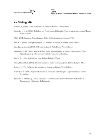 4 - Bibliografia
Barbosa, L. (1993). Gerir o Trabalho de Projecto. Lisboa: Texto Editora.

Cortesão, L. et al. (2002). Trabalhar por Projectos em Educação - Uma inovação interessante? Porto:
       Porto Editora.

CNE (2002). Redes de Aprendizagem, Redes de Conhecimento. Lisboa: CNE.

Eça, T. A. (1998). NetAprendizagem – A Internet na Educação. Porto: Porto Editora.

Eça, Teresa Almeida (2002). O E-mail na Sala de Aula. Porto: Porto Editora.

Figueiredo, A. D. (2001). Novos Media e Nova Aprendizagem. In Novo Conhecimento, Nova
        Aprendizagem (p. 71). Lisboa: Fundação Calouste Gulbenkian.

Papert, S. (1998). A família em rede. Lisboa: Relógio d’Água.

Pinto, Manuel L. S. (2002). Práticas educativas numa sociedade global. Lisboa: Edições ASA.

Ponte, J. (1997). As Novas Tecnologias na Educação. Lisboa: Texto Editora.

Ponte J. et al. (1998). Projectos Educativos. Ministério da Educação: Departamento do Ensino
       Secundário

Teodoro, V. e Freitas, J. (1992). Educação e Computadores. Lisboa: Gabinete de Estudos e
      Planeamento - Ministério da Educação

.




                                                                                                10
 