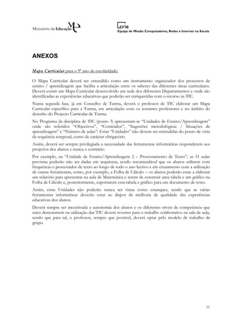 ANEXOS

Mapa Curricular para o 9º ano de escolaridade:

O Mapa Curricular deverá ser entendido como um instrumento organizador dos processos de
ensino / aprendizagem que facilita a articulação entre os saberes das diferentes áreas curriculares.
Deverá existir um Mapa Curricular desenvolvido em sede dos diferentes Departamentos e onde são
identificadas as experiências educativas que poderão ser enriquecidas com o recurso às TIC.
Numa segunda fase, já em Conselho de Turma, deverá o professor de TIC elaborar um Mapa
Curricular específico para a Turma, em articulação com os restantes professores e no âmbito do
desenho do Projecto Curricular de Turma.
No Programa da disciplina de TIC (ponto 3) apresentam-se “Unidades de Ensino/Aprendizagem”
onde são referidos “Objectivos”, “Conteúdos”, “Sugestões metodológicas / Situações de
aprendizagem” e “Número de aulas”: Estas “Unidades” não devem ser entendidas do ponto de vista
da sequência temporal, como de carácter obrigatório.
Assim, deverá ser sempre privilegiada a necessidade das ferramentas informáticas responderem aos
projectos dos alunos e nunca o contrário.
Por exemplo, na “Unidade de Ensino/Aprendizagem 2 – Processamento de Texto”, as 11 aulas
previstas poderão não ser dadas em sequência, sendo recomendável que os alunos utilizem com
frequência o processador de texto ao longo de todo o ano lectivo e em cruzamento com a utilização
de outras ferramentas, como, por exemplo, a Folha de Cálculo – os alunos poderão estar a elaborar
um relatório para apresentar na aula de Matemática e terem de construir uma tabela e um gráfico na
Folha de Cálculo e, posteriormente, exportarem essa tabela e gráfico para um documento de texto.
Assim, estas Unidades não poderão nunca ser vistas como estanques, sendo que as várias
ferramentas informáticas deverão estar ao dispor da melhoria de qualidade das experiências
educativas dos alunos.
Deverá sempre ser incentivada a autonomia dos alunos e os diferentes níveis de competência que
estes demonstrem na utilização das TIC devem reverter para o trabalho colaborativo na sala de aula,
sendo que para tal, o professor, sempre que possível, deverá optar pelo modelo de trabalho de
grupo.




                                                                                                 11
 