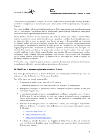 Uma vez mais se está perante a situação de encarar esta Unidade como a abordar ao longo de todo o
ano lectivo e sempre que os trabalhos em que os alunos estão envolvidos justifiquem a utilização da
Internet.
Esta é uma Unidade onde a interdisciplinaridade surge de forma extremamente natural uma vez que
cada vez mais alunos e professores acedem a informação actualizada que lhes permite a criação de
situações de ensino/aprendizagem em contextos reais.
Assim, deverá o professor de TIC iniciar este tema com um debate com e entre os alunos sobre a
Internet enquanto repositório de informação, sobre a qualidade e validade da informação disponível
em diferentes sítios e sobre as questões dos direitos de autor e da necessidade de referenciar
devidamente toda a informação retirada da Internet. Em trabalho articulado atempadamente com,
por exemplo, os professores de História e de Inglês poderá ser calendarizado um conjunto de aulas
de pesquisa para recolha e tratamento de informação específica a utilizar nas aulas de Inglês e de
História. Por exemplo, os alunos, em grupos, irão construir um roteiro turístico para uma viagem
virtual à cidade de Londres. Cada grupo, abordará uma temática diferente (monumentos a visitar,
gastronomia típica, tradições, meios de transporte, entre outros). Uma vez mais, será fundamental
que os alunos utilizem como suporte, o processador de texto onde irão fazer os registos da
informação retirada da Internet.
A proposta 4 que a seguir se apresenta cruza a utilização de diferentes ferramentas informáticas,
nomeadamente a Internet e a construção de apresentações electrónicas.

PROPOSTA 4 – Apresentações electrónicas: 7 aulas

Aos alunos poderá ser lançado o desafio de fazerem uma apresentação electrónica que possa ser
utilizada nas aulas de Ciências pelo Professor da disciplina.
Para tal, há regras que têm de ser cumpridas:
   1. A apresentação será feita para uma aula de 90 minutos
   2. O número de diapositivos deve estar de acordo com a duração da apresentação
   3. As regras de construção da apresentação têm de ser respeitadas (tipo e tamanho de letra, cor,
      animações, imagens, etc…)
   4. O tema da apresentação deverá ser antecipadamente combinado e discutido com o professor
      de Ciências e deverá ser utilizado o e-mail para troca de informações entre professores e
      alunos, nomeadamente, envio de versões draft ao professor e comentários deste aos
      trabalhos dos alunos
   5. As fontes de informação deverão ser o Manual de Ciências, uma enciclopédia disponível na
      Biblioteca da Escola e os seguintes sítios da Internet (ou outros seleccionados pelo professor
      de Ciências):
           a. http://geology.about.com/
           b. http://biology.about.com/
           c. http://www.cienciaviva.pt/sitios/
   6. A avaliação do trabalho dos alunos (na disciplina de TIC) deverá ser feita em colaboração
      com o professor da disciplina (neste caso, Ciências) para a qual os alunos se encontram a
      desenvolver o trabalho.


                                                                                                 16
 