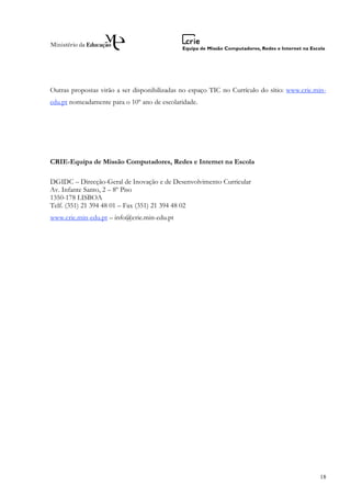 Outras propostas virão a ser disponibilizadas no espaço TIC no Currículo do sítio: www.crie.min-
edu.pt nomeadamente para o 10º ano de escolaridade.




CRIE-Equipa de Missão Computadores, Redes e Internet na Escola

DGIDC – Direcção-Geral de Inovação e de Desenvolvimento Curricular
Av. Infante Santo, 2 – 8º Piso
1350-178 LISBOA
Telf. (351) 21 394 48 01 – Fax (351) 21 394 48 02
www.crie.min-edu.pt – info@crie.min-edu.pt




                                                                                             18
 