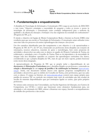1 - Fundamentação e enquadramento
A disciplina de Tecnologias de Informação e Comunicação (TIC) surge no ano lectivo de 2004/2005
e tem como “objectivo estratégico a necessidade de assegurar a todos os jovens o acesso às
tecnologias da informação e comunicação como condição indispensável para a melhoria da
qualidade e da eficácia da educação e formação à luz das exigências da sociedade do conhecimento”
(Programa de TIC, p.3).
É missão e objectivo da Equipa de Missão Computadores Redes e Internet na Escola (CRIE) criar
condições para que nas escolas as Tecnologias de Informação e Comunicação sejam utilizadas como
uma mais valia nos processos de ensino/aprendizagem das crianças e dos jovens.
Um dos caminhos identificados para dar cumprimento a este objectivo é o de operacionalizar o
Programa de TIC do 9º e do 10º ano, fornecendo aos professores desta disciplina um conjunto de
orientações, recursos educativos, materiais de apoio e metodologias, bem como propostas de
actividades a desenvolver nas aulas com os alunos, no quadro do Projecto Curricular de Turma, em
colaboração e articulação com o Conselho de Turma. Parte-se da importância e da necessidade de
integrar cada área disciplinar específica no conjunto das aprendizagens curriculares dos alunos,
considerando-se que a própria disciplina de TIC, mais do que um mero suporte, poderá funcionar
como motor dessa integração.
A operacionalização do Programa de TIC que se propõe inclui a disponibilização de um
documento de Orientações Curriculares para a disciplina dirigido aos professores e sustentado na
criação e dinamização de um espaço de partilha e de colaboração na Internet (www.crie.min-
edu.pt). Assim, este documento incluirá anexos com algumas propostas exemplificativas de
actividades a desenvolver, quer no âmbito do Conselho de Turma, entre professores, quer nas aulas
com os alunos. O espaço na Internet, em www.crie.min-edu.pt conterá num espaço próprio para
partilha de recursos TIC no currículo um conjunto mais vasto de actividades que irão resultar da
recolha de materiais disponibilizados quer por instituições ligadas ao ensino, quer pelos próprios
professores.
No terreno estão estruturas (nas Universidades, nas Escolas Superiores de Educação, nos Centros de
Competência, nos CFAEs e outros) que funcionam como elementos fundamentais para, em
articulação e sob orientação do CRIE, animar e dinamizar este espaço, fazendo o acompanhamento
do trabalho dos professores e das escolas.




                                                                                                3
 