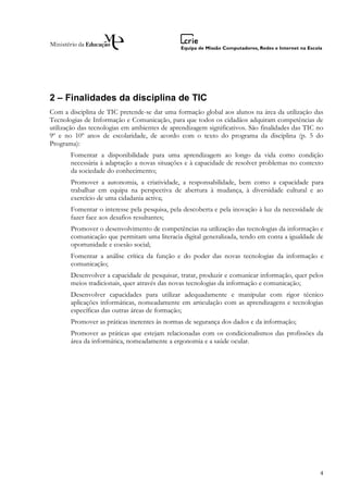 2 – Finalidades da disciplina de TIC
Com a disciplina de TIC pretende-se dar uma formação global aos alunos na área da utilização das
Tecnologias de Informação e Comunicação, para que todos os cidadãos adquiram competências de
utilização das tecnologias em ambientes de aprendizagem significativos. São finalidades das TIC no
9º e no 10º anos de escolaridade, de acordo com o texto do programa da disciplina (p. 5 do
Programa):
       Fomentar a disponibilidade para uma aprendizagem ao longo da vida como condição
       necessária à adaptação a novas situações e à capacidade de resolver problemas no contexto
       da sociedade do conhecimento;
       Promover a autonomia, a criatividade, a responsabilidade, bem como a capacidade para
       trabalhar em equipa na perspectiva de abertura à mudança, à diversidade cultural e ao
       exercício de uma cidadania activa;
       Fomentar o interesse pela pesquisa, pela descoberta e pela inovação à luz da necessidade de
       fazer face aos desafios resultantes;
       Promover o desenvolvimento de competências na utilização das tecnologias da informação e
       comunicação que permitam uma literacia digital generalizada, tendo em conta a igualdade de
       oportunidade e coesão social;
       Fomentar a análise crítica da função e do poder das novas tecnologias da informação e
       comunicação;
       Desenvolver a capacidade de pesquisar, tratar, produzir e comunicar informação, quer pelos
       meios tradicionais, quer através das novas tecnologias da informação e comunicação;
       Desenvolver capacidades para utilizar adequadamente e manipular com rigor técnico
       aplicações informáticas, nomeadamente em articulação com as aprendizagens e tecnologias
       específicas das outras áreas de formação;
       Promover as práticas inerentes às normas de segurança dos dados e da informação;
       Promover as práticas que estejam relacionadas com os condicionalismos das profissões da
       área da informática, nomeadamente a ergonomia e a saúde ocular.




                                                                                                4
 