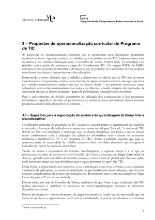 3 – Propostas de operacionalização curricular do Programa
de TIC
As propostas de operacionalização curricular que se apresentam neste documento pretendem
constituir-se como sugestões práticas de trabalho para os professores de TIC implementarem com
os alunos e em estreita colaboração com o Conselho de Turma. Poderá ainda ser articulado este
trabalho com a gestão de projectos a cargo do Coordenador TIC. No espaço WWW do CRIE1
encontra-se um conjunto de materiais e de recursos que se pretende vir a aumentar com os próprios
contributos dos alunos e dos professores desta disciplina.
Deste modo, é nosso objectivo que o trabalho a desenvolver na sala de aula de TIC não se centre
excessivamente nas propostas, muitas vezes teóricas, de alguns manuais escolares, mas que seja antes
um trabalho eminentemente prático em que os alunos, desde o seu primeiro momento, sejam
utilizadores activos dos computadores das redes e da Internet, criando situações de promoção da
autonomia em que os alunos assumem o papel de exploradores, orientados pelo professor.
Para o esclarecimento de dúvidas decorrentes da utilização dos computadores e dos programas
informáticos específicos, deverão os professores e os alunos recorrer aos manuais desses mesmos
programas, muitos deles disponíveis na Internet.


3.1 – Sugestões para a organização do ensino e da aprendizagem de forma inter e
transdisciplinar
O referencial curricular do programa de TIC assenta no carácter prático e experimental da disciplina
e pretende a formação de utilizadores competentes nestas tecnologias. Para tal, “o ensino de TIC
deverá ser feito em articulação e interacção com as demais disciplinas, por forma a que os alunos
sejam confrontados com a utilização das aplicações informáticas mais comuns em contextos
concretos e significativos” (P. 3 do Programa de TIC). Assim, a primeira sugestão que aqui se
apresenta parte da necessidade de trabalho conjunto entre os vários elementos que integram o
Conselho de Turma no início do ano lectivo.
Tendo em conta a importância do trabalho interdisciplinar, a sugestão inicial é a de que os
professores, no início do ano lectivo e em Conselho de Turma, construam um Mapa Curricular (cf
Anexo), apoiado num calendário de trabalho conjunto, como forma de planificação das suas aulas,
onde inscrevam temas das suas disciplinas para os quais precisem do apoio das TIC.
Desta forma, a apresentação dos conceitos, e/ou a introdução a um novo software, e/ou a iniciação
à utilização de aplicações, ou mesmo consolidação ou aprofundamento dessa utilização, será feita em
contexto interdisciplinar de ensino/aprendizagem (cf. Documento anexo com um exemplo de Mapa
Curricular para o 9º ano de escolaridade).
Deverá ainda, em sede de Conselho de Turma, analisar-se de que forma é que a utilização das TIC
poderá promover e qualificar os processos de ensino/aprendizagem inerentes às diferentes
disciplinas envolvidas.
Devem privilegiar-se o desenvolvimento de pequenos projectos, sendo que se recomenda que no
início do ano lectivo, especialmente no 9º ano de escolaridade, depois de introduzidos os conceitos

1
    www.crie.min-edu.pt
                                                                                                  5
 
