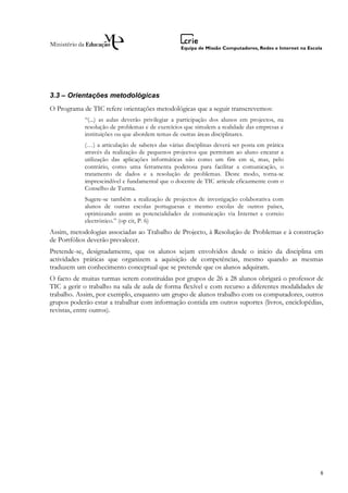 3.3 – Orientações metodológicas
O Programa de TIC refere orientações metodológicas que a seguir transcrevemos:
            “(...) as aulas deverão privilegiar a participação dos alunos em projectos, na
            resolução de problemas e de exercícios que simulem a realidade das empresas e
            instituições ou que abordem temas de outras áreas disciplinares.
            (…) a articulação de saberes das várias disciplinas deverá ser posta em prática
            através da realização de pequenos projectos que permitam ao aluno encarar a
            utilização das aplicações informáticas não como um fim em si, mas, pelo
            contrário, como uma ferramenta poderosa para facilitar a comunicação, o
            tratamento de dados e a resolução de problemas. Deste modo, torna-se
            imprescindível e fundamental que o docente de TIC articule eficazmente com o
            Conselho de Turma.
            Sugere-se também a realização de projectos de investigação colaborativa com
            alunos de outras escolas portuguesas e mesmo escolas de outros países,
            optimizando assim as potencialidades de comunicação via Internet e correio
            electrónico.” (op cit, P. 6)
Assim, metodologias associadas ao Trabalho de Projecto, à Resolução de Problemas e à construção
de Portfólios deverão prevalecer.
Pretende-se, designadamente, que os alunos sejam envolvidos desde o início da disciplina em
actividades práticas que organizem a aquisição de competências, mesmo quando as mesmas
traduzem um conhecimento conceptual que se pretende que os alunos adquiram.
O facto de muitas turmas serem constituídas por grupos de 26 a 28 alunos obrigará o professor de
TIC a gerir o trabalho na sala de aula de forma flexível e com recurso a diferentes modalidades de
trabalho. Assim, por exemplo, enquanto um grupo de alunos trabalho com os computadores, outros
grupos poderão estar a trabalhar com informação contida em outros suportes (livros, enciclopédias,
revistas, entre outros).




                                                                                                8
 