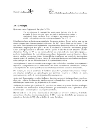 3.4 – Avaliação
De acordo com o Programa da disciplina de TIC:
            “Os procedimentos de avaliação dos alunos nesta disciplina têm de ser
            articulados de forma coerente com o seu carácter eminentemente prático e
            experimental. Assim, a avaliação deverá privilegiar o seu carácter formativo e
            permitir a orientação do processo ensino/aprendizagem.” (op cit P. 13)
É fundamental uma avaliação das competências dos alunos no início do ano lectivo, uma vez que
muitos têm percursos diversos enquanto utilizadores das TIC. Haverá alunos que chegam ao 9º ano
sem terem tido contacto com computadores, enquanto outros dominam já muitas das ferramentas
informáticas. Na passagem do 9º para o 10º ano de escolaridade, tal também é fundamental, porque
haverá alunos provenientes de diferentes turmas e que no 9º ano trabalharam diferentes unidades
alternativas. Assim, no 10º ano de escolaridade terá de haver ainda uma maior preocupação do
professor na identificação das competências que os alunos já adquiriram e, desejavelmente, os alunos
deverão trabalhar em grupo de forma a tirar partido das situações em que os próprios alunos podem
assumir o papel de monitores dos seus colegas de turma, por dominarem antecipadamente algumas
das tecnologias em uso nas diferentes situação de experiências educativas.
A avaliação deverá ser contínua e centrar-se nos processos, reduzindo a sua ênfase em componentes
específicas e compartimentadas do conhecimento dos alunos e aumentando essa ênfase na avaliação
das competências dos alunos quando estes desenvolvem experiências educativas diferenciadas.
Por exemplo, no caso da construção de Portfólios pelos alunos, são fornecidas pistas de avaliação
em situações complexas de aprendizagem que permitem observar a evolução do aluno,
nomeadamente no ganho de competências de diferentes naturezas.
Assim, mais do que avaliar o produto final que o aluno apresenta, será fundamental para o professor
observar a evolução do aluno e dos trabalhos que vai realizando bem como das estratégias que vai
definindo para concretizar o seu projecto inicial de trabalho.
A observação contínua que o professor faz, deverá ter um reflexo no percurso do aluno, sendo para
tal necessário criar momentos de avaliação formativa que estimulem no aluno a procura de novos
caminhos para a concretização do seu projecto de trabalho.
Deverá ainda ter-se em conta a necessidade de articulação nos processos avaliativos, do trabalho
desenvolvido pelo aluno no âmbito da disciplina de TIC e outro tipo de trabalho que ainda que seja
realizado na disciplina de TIC cabe no âmbito de outras disciplinas.




                                                                                                  9
 