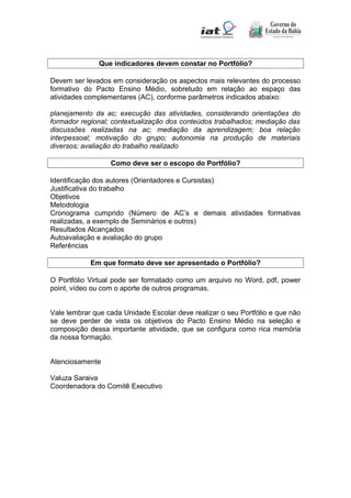 Que indicadores devem constar no Portfólio?
Devem ser levados em consideração os aspectos mais relevantes do processo
formativo do Pacto Ensino Médio, sobretudo em relação ao espaço das
atividades complementares (AC), conforme parâmetros indicados abaixo:
planejamento da ac; execução das atividades, considerando orientações do
formador regional; contextualização dos conteúdos trabalhados; mediação das
discussões realizadas na ac; mediação da aprendizagem; boa relação
interpessoal; motivação do grupo; autonomia na produção de materiais
diversos; avaliação do trabalho realizado
Como deve ser o escopo do Portfólio?
Identificação dos autores (Orientadores e Cursistas)
Justificativa do trabalho
Objetivos
Metodologia
Cronograma cumprido (Número de AC’s e demais atividades formativas
realizadas, a exemplo de Seminários e outros)
Resultados Alcançados
Autoavaliação e avaliação do grupo
Referências
Em que formato deve ser apresentado o Portfólio?
O Portfólio Virtual pode ser formatado como um arquivo no Word, pdf, power
point, vídeo ou com o aporte de outros programas.
Vale lembrar que cada Unidade Escolar deve realizar o seu Portfólio e que não
se deve perder de vista os objetivos do Pacto Ensino Médio na seleção e
composição dessa importante atividade, que se configura como rica memória
da nossa formação.
Atenciosamente
Valuza Saraiva
Coordenadora do Comitê Executivo
 