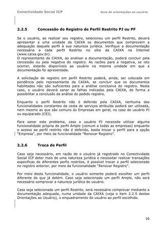 Conectividade Social ICP                           Guia de orientações ao usuário




2.2.5       Concessão do Registro de Perfil Restrito PJ ou PF

Se o usuário, ao realizar seu registro, selecionou um perfil Restrito, deverá
apresentar a uma unidade da CAIXA os documentos que comprovem a
adequação daquele perfil à sua natureza jurídica. Verifique a documentação
necessária a cada perfil Restrito no sítio da CAIXA na Internet
(www.caixa.gov.br).
O representante da CAIXA, ao analisar a documentação, poderá concluir pela
concessão ou pela negativa do registro. As razões para a negativa, se isto
ocorrer, estarão disponíveis ao usuário na mesma unidade em que a
documentação foi apresentada.

A solicitação de registro em perfil Restrito poderá, ainda, ser colocada em
pendência pelo representante da CAIXA, se concluir que os documentos
habilitados não são suficientes para a análise conclusiva do registro. Neste
caso, o usuário deverá sanar as falhas indicadas pela CAIXA, de forma a
possibilitar a conclusão da análise do pedido registro.

Enquanto o perfil Restrito não é deferido pela CAIXA, nenhuma das
funcionalidades constantes da cesta de serviços atribuída poderá ser utilizada,
nem mesmo as que são comuns às Empresas em geral, no caso de usuário PJ
ou equiparado (CEI).

Para sanar este problema, caso o usuário PJ necessite utilizar alguma
funcionalidade própria de perfil Amplo (comum a todas as empresas) enquanto
o acesso ao perfil restrito não é deferido, basta trocar o perfil para a opção
“Empresa”, por meio da funcionalidade “Renovar Registro”.


2.2.6       Troca de Perfil

Caso seja necessário, em razão de o usuário já registrado no Conectividade
Social ICP deter mais de uma natureza jurídica e necessitar realizar transações
especificas de diferentes perfis restritos, é possível trocar o perfil selecionado
no registro anterior, por meio da funcionalidade “Renovar Registro”.

Por meio desta funcionalidade, o usuário somente poderá escolher um perfil
diferente do que já detém. Caso seja selecionado um perfil Amplo, não será
necessário comprovar a natureza jurídica do usuário.

Caso seja selecionado um perfil Restrito, será necessário comprovar mediante a
documentação adequada, numa unidade da CAIXA (veja o item 2.2.5 destas
Orientações ao Usuário), o enquadramento do usuário ao perfil escolhido.




                                                                               16
 