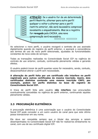 Conectividade Social ICP                         Guia de orientações ao usuário




                   ATENÇÃO: Se o usuário for de um determinado
                   perfil Restrito, alternar para outro perfil
                   qualquer e voltar a alternar para o perfil
                   restrito anterior, não será necessário comprovar
                   novamente o enquadramento. Mas se o registro
                   for revogado pela CAIXA, uma nova
                   comprovação será necessária.



Ao selecionar o novo perfil, o usuário revogará o contrato de uso assinado
digitalmente quando do registro do perfil anterior, e assinará a concordância
aos termos de uso do novo perfil selecionado, ajustados às funcionalidades
constantes da nova cesta de serviços.

Todas as transações realizadas no Conectividade Social ICP na vigência do
contrato de uso anterior, contudo, continuarão plenamente válidas e gerando
efeitos.

O usuário poderá trocar de perfil quantas vezes for necessário, sendo, contudo,
desaconselhável alterar o perfil sem necessidade.

A alteração do perfil feita por um certificado não interfere no perfil
registrado para outros certificados da mesma inscrição. Assim, dois
certificados distintos contendo uma mesma inscrição CNPJ, por
exemplo, podem ter perfis distintos na base de registro do
Conectividade Social ICP.

A troca de perfil feita pelo usuário não interfere nas procurações
eventualmente concedidas na vigência do perfil anterior, continuando aquelas
plenamente válidas.



2.3 PROCURAÇÃO ELETRÔNICA

A procuração eletrônica é uma autorização que o usuário do Conectividade
Social ICP pode conceder a um outro usuário do canal para que este último
possa transacionar em seu nome.

Ela deve ser concedida sempre que o titular dos serviços a serem
desempenhados no Conectividade Social ICP não for realizá-los diretamente no
canal, com uso de seu certificado digital ICP.



                                                                             17
 