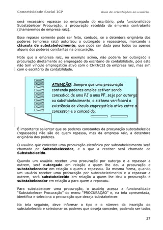 Conectividade Social ICP                        Guia de orientações ao usuário


será necessário repassar ao empregado do escritório, pela funcionalidade
Substabelecer Procuração, a procuração recebida da empresa contratante
(chamaremos de empresa raiz).

Esse repasse somente pode ser feito, contudo, se a detentora originária dos
poderes (empresa raiz) autorizou o outorgado a repassá-los, marcando a
cláusula de substabelecimento, que pode ser dada para todos ou apenas
alguns dos poderes constantes na procuração.

Note que a empresa raiz, no exemplo acima, não poderia ter outorgado a
procuração diretamente ao empregado do escritório de contabilidade, pois este
não tem vínculo empregatício ativo com o CNPJ/CEI da empresa raiz, mas sim
com o escritório de contabilidade.



                   ATENÇÃO: Sempre que uma procuração
                   contendo poderes amplos estiver sendo
                   concedida de uma PJ a uma PF, seja por outorga
                   ou substabelecimento, o sistema verificará a
                   existência de vínculo empregatício ativo entre o
                   concessor e o concedido.



É importante salientar que os poderes constantes da procuração substabelecida
(repassada) não são de quem repassa, mas da empresa raiz, a detentora
originária dos poderes.

O usuário que conceder uma procuração eletrônica por substabelecimento será
chamado de Substabelecedor, e o que a receber será chamado de
Substabelecido.

Quando um usuário receber uma procuração por outorga e a repassar a
outrem, será outorgado em relação a quem lhe deu a procuração e
substabelecedor em relação a quem a repassou. Da mesma forma, quando
um usuário receber uma procuração por substabelecimento e a repassar a
outrem, será substabelecido em relação a quem lhe deu a procuração e
substabelecedor em relação a para quem a repassou.

Para substabelecer uma procuração, o usuário acessa a funcionalidade
“Substabelecer Procuração” do menu “PROCURAÇÃO” e, na tela apresentada,
identifica e seleciona a procuração que deseja substabelecer.

Na tela seguinte, deve informar o tipo e o número da inscrição do
substabelecido e selecionar os poderes que deseja conceder, podendo ser todos


                                                                            27
 