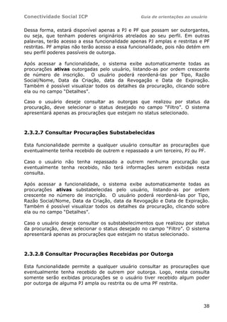 Conectividade Social ICP                         Guia de orientações ao usuário


Dessa forma, estará disponível apenas a PJ e PF que possam ser outorgantes,
ou seja, que tenham poderes originários atrelados ao seu perfil. Em outras
palavras, terão acesso a essa funcionalidade apenas PJ amplas e restritas e PF
restritas. PF amplas não terão acesso a essa funcionalidade, pois não detém em
seu perfil poderes passíveis de outorga.

Após acessar a funcionalidade, o sistema exibe automaticamente todas as
procurações ativas outorgadas pelo usuário, listando-as por ordem crescente
de número de inscrição. O usuário poderá reordená-las por Tipo, Razão
Social/Nome, Data da Criação, data da Revogação e Data de Expiração.
Também é possível visualizar todos os detalhes da procuração, clicando sobre
ela ou no campo “Detalhes”.

Caso o usuário deseje consultar as outorgas que realizou por status da
procuração, deve selecionar o status desejado no campo “Filtro”. O sistema
apresentará apenas as procurações que estejam no status selecionado.



2.3.2.7 Consultar Procurações Substabelecidas

Esta funcionalidade permite a qualquer usuário consultar as procurações que
eventualmente tenha recebido de outrem e repassado a um terceiro, PJ ou PF.

Caso o usuário não tenha repassado a outrem nenhuma procuração que
eventualmente tenha recebido, não terá informações serem exibidas nesta
consulta.

Após acessar a funcionalidade, o sistema exibe automaticamente todas as
procurações ativas substabelecidas pelo usuário, listando-as por ordem
crescente no número de inscrição. O usuário poderá reordená-las por Tipo,
Razão Social/Nome, Data da Criação, data da Revogação e Data de Expiração.
Também é possível visualizar todos os detalhes da procuração, clicando sobre
ela ou no campo “Detalhes”.

Caso o usuário deseje consultar os substabelecimentos que realizou por status
da procuração, deve selecionar o status desejado no campo “Filtro”. O sistema
apresentará apenas as procurações que estejam no status selecionado.



2.3.2.8 Consultar Procurações Recebidas por Outorga

Esta funcionalidade permite a qualquer usuário consultar as procurações que
eventualmente tenha recebido de outrem por outorga. Logo, nesta consulta
somente serão exibidas procurações se o usuário tiver recebido algum poder
por outorga de alguma PJ ampla ou restrita ou de uma PF restrita.



                                                                             38
 
