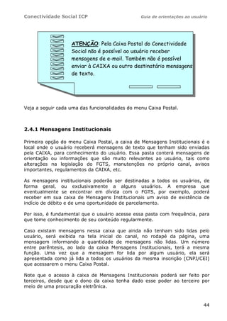 Conectividade Social ICP                        Guia de orientações ao usuário




                   ATENÇÃO: Pela Caixa Postal do Conectividade
                   Social não é possível ao usuário receber
                   mensagens de e-mail. Também não é possível
                   enviar à CAIXA ou outro destinatário mensagens
                   de texto.




Veja a seguir cada uma das funcionalidades do menu Caixa Postal.



2.4.1 Mensagens Institucionais

Primeira opção do menu Caixa Postal, a caixa de Mensagens Institucionais é o
local onde o usuário receberá mensagens de texto que tenham sido enviadas
pela CAIXA, para conhecimento do usuário. Essa pasta conterá mensagens de
orientação ou informações que são muito relevantes ao usuário, tais como
alterações na legislação do FGTS, manutenções no próprio canal, avisos
importantes, regulamentos da CAIXA, etc.

As mensagens institucionais poderão ser destinadas a todos os usuários, de
forma geral, ou exclusivamente a alguns usuários. A empresa que
eventualmente se encontrar em dívida com o FGTS, por exemplo, poderá
receber em sua caixa de Mensagens Institucionais um aviso de existência de
indício de débito e de uma oportunidade de parcelamento.

Por isso, é fundamental que o usuário acesse essa pasta com frequência, para
que tome conhecimento de seu conteúdo regularmente.

Caso existam mensagens nessa caixa que ainda não tenham sido lidas pelo
usuário, será exibida na tela inicial do canal, no rodapé da página, uma
mensagem informando a quantidade de mensagens não lidas. Um número
entre parêntesis, ao lado da caixa Mensagens Institucionais, terá a mesma
função. Uma vez que a mensagem for lida por algum usuário, ela será
apresentada como já lida a todos os usuários da mesma inscrição (CNPJ/CEI)
que acessarem o menu Caixa Postal.

Note que o acesso à caixa de Mensagens Institucionais poderá ser feito por
terceiros, desde que o dono da caixa tenha dado esse poder ao terceiro por
meio de uma procuração eletrônica.



                                                                            44
 
