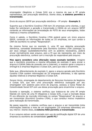 Conectividade Social ICP                         Guia de orientações ao usuário


empregador (Negócios e Coisas S/A) era a mesma da que a PF ampla
representava, por procuração eletrônica. Diante disso, o sistema permitiu a
transmissão.

Envio de arquivo SEFIP por procuração eletrônica – PF ampla - Exemplo 3:

Suponha que o Escritório Coralina LTDA tem 25 empresas como clientes, e que
todas lhe solicitaram a geração e transmissão à CAIXA de um arquivo SEFIP
contendo as informações de arrecadação do FGTS de seus empregados, todas
relativas à mesma competência.

Como é sabido, o Escritório Coralina LTDA poderá gerar um único arquivo
SEFIP, contendo as informações de todas as 25 empresas, em que conste o
CNPJ do escritório no campo “Responsável”.

Da mesma forma que no exemplo 2, uma PF que detenha procuração
eletrônica, concedida diretamente pelo Escritório Coralina LTDA (outorga) ou
por seus colegas (substabelecimento) com os poderes necessários, poderá
enviar normalmente esse arquivo, pois a PJ que ela representa, por meio da
procuração eletrônica, confere com a inscrição do responsável pelo arquivo.

Mas agora considere uma alteração nesse exemplo também. Imagine
que o escritório encontrou a mesma dificuldade do exemplo 2 para enviar o
arquivo à CAIXA (falta de conexão com a Internet), e resolver gerar o arquivo e
entregá-lo à empresa Negócios e Coisas S/A, para que esta o encaminhe.

Note que, diferentemente do exemplo 2, agora o arquivo gerado pelo Escritório
Coralina LTDA contém informações de 25 empresas diferentes, e não apenas
aquelas relativas à empresa Negócios e Coisas S/A.

Zenara Verso, empregada do departamento de Recursos Humanos da Negócios
e Coisas S/A, que tem uma procuração eletrônica outorgada por seu
empregador com poderes para envio de arquivos, acessou a Caixa Postal do
Conectividade Social ICP com uso dessa procuração para encaminhar o arquivo.

Durante a operação, o sistema verificou que tratava-se de uma PF ampla
falando em nome de uma PJ (Negócios e Coisas S/A), e que a inscrição dessa
PJ era diferente da inscrição informada no campo “Responsável” do arquivo a
ser transmitido (Escritório Coralina LTDA), o que constitui motivo impeditivo
para realização da transmissão.

No passo seguinte, o sistema verificou que o arquivo a ser transmitido tinha
informações relativas a mais de um empregador (25 empresas diferentes) em
seu interior. Diante disso, o sistema NÃO permitiu a transmissão.

E se o arquivo estiver sendo enviado com uso de certificação digital ICP de uma
empresa ou escritório de contabilidade (perfil PJ)?



                                                                             51
 