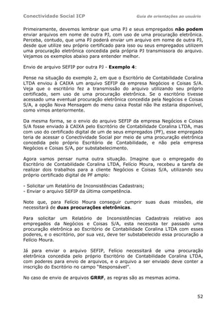 Conectividade Social ICP                           Guia de orientações ao usuário


Primeiramente, devemos lembrar que uma PJ e seus empregados não podem
enviar arquivos em nome de outra PJ, com uso de uma procuração eletrônica.
Perceba, contudo, que uma PJ poderá enviar um arquivo em nome de outra PJ,
desde que utilize seu próprio certificado para isso ou seus empregados utilizem
uma procuração eletrônica concedida pela própria PJ transmissora do arquivo.
Vejamos os exemplos abaixo para entender melhor.

Envio de arquivo SEFIP por outra PJ - Exemplo 4:

Pense na situação do exemplo 2, em que o Escritório de Contabilidade Coralina
LTDA enviou à CAIXA um arquivo SEFIP da empresa Negócios e Coisas S/A.
Veja que o escritório fez a transmissão do arquivo utilizando seu próprio
certificado, sem uso de uma procuração eletrônica. Se o escritório tivesse
acessado uma eventual procuração eletrônica concedida pela Negócios e Coisas
S/A, a opção Nova Mensagem do menu caixa Postal não lhe estaria disponível,
como vimos anteriormente.

Da mesma forma, se o envio do arquivo SEFIP da empresa Negócios e Coisas
S/A fosse enviado à CAIXA pelo Escritório de Contabilidade Coralina LTDA, mas
com uso do certificado digital de um de seus empregados (PF), esse empregado
teria de acessar o Conectividade Social por meio de uma procuração eletrônica
concedida pelo próprio Escritório de Contabilidade, e não pela empresa
Negócios e Coisas S/A, por substabelecimento.

Agora vamos pensar numa outra situação. Imagine que o empregado do
Escritório de Contabilidade Coralina LTDA, Felício Moura, recebeu a tarefa de
realizar dois trabalhos para a cliente Negócios e Coisas S/A, utilizando seu
próprio certificado digital de PF amplo:

- Solicitar um Relatório de Inconsistências Cadastrais;
- Enviar o arquivo SEFIP da última competência.

Note que, para Felício Moura conseguir cumprir suas duas missões, ele
necessitará de duas procurações eletrônicas.

Para solicitar um Relatório de Inconsistências Cadastrais relativo aos
empregados da Negócios e Coisas S/A, esta necessita ter passado uma
procuração eletrônica ao Escritório de Contabilidade Coralina LTDA com esses
poderes, e o escritório, por sua vez, deve ter substabelecido essa procuração a
Felício Moura.

Já para enviar o arquivo SEFIP, Felício necessitará de uma procuração
eletrônica concedida pelo próprio Escritório de Contabilidade Coralina LTDA,
com poderes para envio de arquivos, e o arquivo a ser enviado deve conter a
inscrição do Escritório no campo “Responsável”.

No caso de envio de arquivos GRRF, as regras são as mesmas acima.



                                                                               52
 