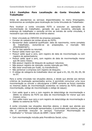 Conectividade Social ICP                         Guia de orientações ao usuário


2.5.1 Condições       Para    Localização     de   Conta     Vinculada      do
Trabalhador

Antes de abordarmos os serviços disponibilizados no menu Empregador,
lembraremos as condições para localização da Conta Vinculada do Trabalhador.

Para localizar a conta vinculada FGTS e executar as operações de
movimentação do trabalhador, geração da guia rescisória, alteração de
endereço do trabalhador e consulta on-line ao extrato da conta vinculada, é
necessário que esta atenda aos critérios abaixo:

  Estar vinculada ao CNPJ/CEI da empresa acessada;
  Constar do cadastro de contas ativas do FGTS;
  Apresentar dado cadastral qualificado: data de nascimento; nome completo
  do    trabalhador,   excluindo-se    as   preposições,  e    inscrição  NIS
  (PIS/PASEP/NIT);
  Ser do tipo optante ou recursal;
  Possuir saldo maior que zero;
  Possuir saldo igual a zero, sem registro de data de movimentação ou com
  registro de aposentadoria;
  Possuir saldo igual a zero, com registro de data de movimentação menor
  que 06 (seis) meses;
  Não possuir registro de bloqueio de qualquer natureza;
  Não possuir registro de retenção, exceto retenção por FMP;
  Não estar encerrada por fusão, ou transferência;
  Não pertencer a empresa com registro de bloqueio;
  O código de categoria do trabalhador deve ser igual a 01, 02, 03, 04, 05, 06
  ou 07.

Para a conta vinculada nas situações abaixo, e desde que atenda aos demais
critérios de localização apresentados acima, é permitido comunicar uma nova
movimentação ou simular o cálculo/gerar a GRRF somente se forem mantidos
os mesmos dados de movimentação existentes no sistema do FGTS (data de
movimentação, código de movimentação e código de saque):

  Com saldo igual a zero e com registro de data/código de movimentação e
  débito no sistema do FGTS (se data de movimentação for menor que seis
  meses); e/ou;
  Com saldo maior que zero e com registro de data/código de movimentação e
  débito no sistema do FGTS.

A conta vinculada nas situações descritas abaixo, e desde que atenda aos
demais critérios de localização apresentados, é encontrada pelo sistema, porém
não é permitido executar os serviços “Comunicar Movimentação do
Trabalhador” e “Simular Cálculo da GRRF / Gerar GRRF”:

  Com movimentação incluída pela Previdência Social; e/ou;


                                                                             57
 