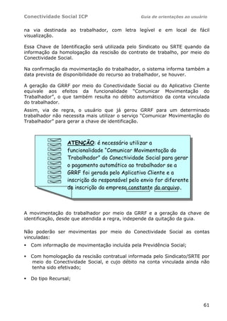 Conectividade Social ICP                       Guia de orientações ao usuário


na via destinada ao trabalhador, com letra legível e em local de fácil
visualização.

Essa Chave de Identificação será utilizada pelo Sindicato ou SRTE quando da
informação da homologação da rescisão do contrato de trabalho, por meio do
Conectividade Social.

Na confirmação da movimentação do trabalhador, o sistema informa também a
data prevista de disponibilidade do recurso ao trabalhador, se houver.

A geração da GRRF por meio do Conectividade Social ou do Aplicativo Cliente
equivale aos efeitos da funcionalidade “Comunicar Movimentação do
Trabalhador”, o que também resulta no débito automático da conta vinculada
do trabalhador.
Assim, via de regra, o usuário que já gerou GRRF para um determinado
trabalhador não necessita mais utilizar o serviço “Comunicar Movimentação do
Trabalhador” para gerar a chave de identificação.



                 ATENÇÃO: é necessário utilizar a
                 funcionalidade “Comunicar Movimentação do
                 Trabalhador” do Conectividade Social para gerar
                 o pagamento automático ao trabalhador se a
                 GRRF foi gerada pelo Aplicativo Cliente e a
                 inscrição do responsável pelo envio for diferente
                 da inscrição da empresa constante do arquivo.



A movimentação do trabalhador por meio da GRRF e a geração da chave de
identificação, desde que atendida a regra, independe da quitação da guia.

Não poderão ser movimentas por meio do Conectividade Social as contas
vinculadas:
  Com informação de movimentação incluída pela Previdência Social;

  Com homologação da rescisão contratual informada pelo Sindicato/SRTE por
  meio do Conectividade Social, e cujo débito na conta vinculada ainda não
  tenha sido efetivado;

  Do tipo Recursal;




                                                                           61
 