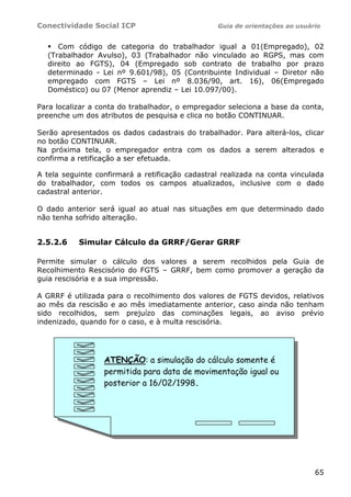 Conectividade Social ICP                         Guia de orientações ao usuário


     Com código de categoria do trabalhador igual a 01(Empregado), 02
  (Trabalhador Avulso), 03 (Trabalhador não vinculado ao RGPS, mas com
  direito ao FGTS), 04 (Empregado sob contrato de trabalho por prazo
  determinado - Lei nº 9.601/98), 05 (Contribuinte Individual – Diretor não
  empregado com FGTS – Lei nº 8.036/90, art. 16), 06(Empregado
  Doméstico) ou 07 (Menor aprendiz – Lei 10.097/00).

Para localizar a conta do trabalhador, o empregador seleciona a base da conta,
preenche um dos atributos de pesquisa e clica no botão CONTINUAR.

Serão apresentados os dados cadastrais do trabalhador. Para alterá-los, clicar
no botão CONTINUAR.
Na próxima tela, o empregador entra com os dados a serem alterados e
confirma a retificação a ser efetuada.

A tela seguinte confirmará a retificação cadastral realizada na conta vinculada
do trabalhador, com todos os campos atualizados, inclusive com o dado
cadastral anterior.

O dado anterior será igual ao atual nas situações em que determinado dado
não tenha sofrido alteração.


2.5.2.6    Simular Cálculo da GRRF/Gerar GRRF

Permite simular o cálculo dos valores a serem recolhidos pela Guia de
Recolhimento Rescisório do FGTS – GRRF, bem como promover a geração da
guia rescisória e a sua impressão.

A GRRF é utilizada para o recolhimento dos valores de FGTS devidos, relativos
ao mês da rescisão e ao mês imediatamente anterior, caso ainda não tenham
sido recolhidos, sem prejuízo das cominações legais, ao aviso prévio
indenizado, quando for o caso, e à multa rescisória.




                  ATENÇÃO: a simulação do cálculo somente é
                  permitida para data de movimentação igual ou
                  posterior a 16/02/1998.




                                                                             65
 