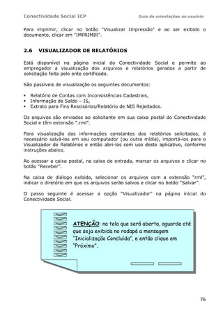Conectividade Social ICP                         Guia de orientações ao usuário


Para imprimir, clicar no botão "Visualizar Impressão" e ao ser exibido o
documento, clicar em "IMPRIMIR".


2.6   VISUALIZADOR DE RELATÓRIOS

Está disponível na página inicial do Conectividade Social e permite ao
empregador a visualização dos arquivos e relatórios gerados a partir de
solicitação feita pelo ente certificado.

São passíveis de visualização os seguintes documentos:

  Relatório de Contas com Inconsistências Cadastrais,
  Informação de Saldo – IS,
  Extrato para Fins Rescisórios/Relatório de NIS Rejeitados.

Os arquivos são enviados ao solicitante em sua caixa postal do Conectividade
Social e têm extensão “.rml”.

Para visualização das informações constantes dos relatórios solicitados, é
necessário salvá-los em seu computador (ou outra mídia), importá-los para o
Visualizador de Relatórios e então abri-los com uso deste aplicativo, conforme
instruções abaixo.

Ao acessar a caixa postal, na caixa de entrada, marcar os arquivos e clicar no
botão “Receber”.

Na caixa de diálogo exibida, selecionar os arquivos com a extensão “rml”,
indicar o diretório em que os arquivos serão salvos e clicar no botão “Salvar”.

O passo seguinte é acessar a opção “Visualizador” na página inicial do
Conectividade Social.




                     ATENÇÃO: na tela que será aberta, aguarde até
                     que seja exibida no rodapé a mensagem
                     “Inicialização Concluída”, e então clique em
                     “Próximo”.




                                                                             76
 