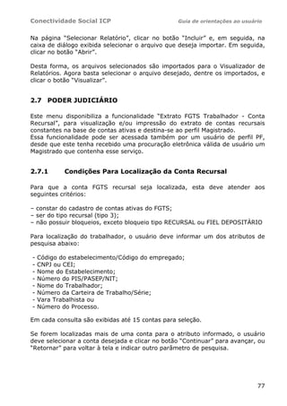 Conectividade Social ICP                         Guia de orientações ao usuário


Na página “Selecionar Relatório”, clicar no botão “Incluir” e, em seguida, na
caixa de diálogo exibida selecionar o arquivo que deseja importar. Em seguida,
clicar no botão “Abrir”.

Desta forma, os arquivos selecionados são importados para o Visualizador de
Relatórios. Agora basta selecionar o arquivo desejado, dentre os importados, e
clicar o botão “Visualizar”.


2.7 PODER JUDICIÁRIO

Este menu disponibiliza a funcionalidade “Extrato FGTS Trabalhador - Conta
Recursal”, para visualização e/ou impressão do extrato de contas recursais
constantes na base de contas ativas e destina-se ao perfil Magistrado.
Essa funcionalidade pode ser acessada também por um usuário de perfil PF,
desde que este tenha recebido uma procuração eletrônica válida de usuário um
Magistrado que contenha esse serviço.


2.7.1       Condições Para Localização da Conta Recursal

Para que a conta FGTS recursal seja localizada, esta deve atender aos
seguintes critérios:

– constar do cadastro de contas ativas do FGTS;
– ser do tipo recursal (tipo 3);
– não possuir bloqueios, exceto bloqueio tipo RECURSAL ou FIEL DEPOSITÁRIO

Para localização do trabalhador, o usuário deve informar um dos atributos de
pesquisa abaixo:

-   Código do estabelecimento/Código do empregado;
-   CNPJ ou CEI;
-   Nome do Estabelecimento;
-   Número do PIS/PASEP/NIT;
-   Nome do Trabalhador;
-   Número da Carteira de Trabalho/Série;
-   Vara Trabalhista ou
-   Número do Processo.

Em cada consulta são exibidas até 15 contas para seleção.

Se forem localizadas mais de uma conta para o atributo informado, o usuário
deve selecionar a conta desejada e clicar no botão “Continuar” para avançar, ou
“Retornar” para voltar à tela e indicar outro parâmetro de pesquisa.




                                                                             77
 