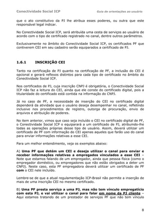 Conectividade Social ICP                           Guia de orientações ao usuário


que o ato constitutivo da PJ lhe atribua esses poderes, ou outra que este
responsável legal indicar.

No Conectividade Social ICP, será atribuída uma cesta de serviços ao usuário de
acordo com o tipo de certificado registrado no canal, dentre outros parâmetros.

Exclusivamente no âmbito do Conectividade Social ICP, os certificados PF que
contiverem CEI em seu cadastro serão equiparados a certificado de PJ.



1.6.1      INSCRIÇÃO CEI

Tanto na certificação de PJ quanto na certificação de PF, a inclusão do CEI é
opcional e gerará reflexos distintos para cada tipo de certificado no âmbito do
Conectividade Social ICP.

Nos certificados de PJ, cuja inscrição CNPJ é obrigatória, o Conectividade Social
ICP não faz a leitura do CEI, ainda que ele conste do certificado digital, pois a
titularidade do certificado está contida na informação do CNPJ.

Já no caso de PF, a necessidade de inserção do CEI no certificado digital
dependerá da atividade que o usuário deseja desempenhar no canal, refletindo
inclusive nos procedimentos de registro, outorga de procuração, envio de
arquivos e atribuição de poderes.

No item anterior, vimos que caso seja incluído o CEI no certificado digital de PF,
o Conectividade Social ICP o equiparará a um certificado de PJ, atribuindo-lhe
todas as operações próprias desse tipo de usuário. Assim, deverá utilizar um
certificado de PF com informação do CEI apenas aqueles que farão uso do canal
para enviar informações relativas a esse CEI.

Para um melhor entendimento, veja os exemplos abaixo:

A) Uma PF que detém um CEI e deseja utilizar o canal para enviar e
receber informações relativas a empregados vinculados a esse CEI –
Note que estamos falando de um empregador, ainda que pessoa física (como o
empregador doméstico, ou empregadores que não estão obrigados a deter um
CNPJ). Neste caso, esta PF empregadora deverá utilizar um certificado de PF
com o CEI nele incluído.

Lembre-se de que a atual regulamentação ICP-Brasil não permite a inserção de
mais de uma inscrição CEI no mesmo certificado.

B) Uma PF presta serviço a uma PJ, mas não tem vínculo empregatício
com esta PJ, e vai utilizar o canal para falar em nome da PJ cliente –
Aqui estamos tratando de um prestador de serviços PF que não tem vínculo



                                                                                8
 