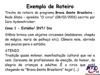 Exemplo de Roteiro
Trecho do roteiro do programa Brava Gente Brasileira -
Rede Globo – episódio “O circo” (08/02/2001) escrito por
Iara Sydenstricker:
Cena 1 - Estúdio/ INT/ Dia
Stênio brinca com objetos circenses (malabares, chapéu
de mágico, nariz de palhaço etc). Câmera nele, abrindo
aos poucos para o estúdio.
STENIO
Tradição quase milenar, manifestação cultural que vai e
vem. Caravana de profissionais da emoção, do humor, da
alegria de crianças e adultos. É o circo que está
chegando no "Brava Gente Brasileira" hoje! (...)
 