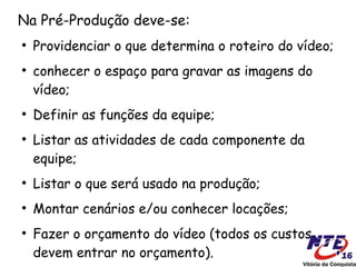 Na Pré-Produção deve-se:
●
    Providenciar o que determina o roteiro do vídeo;
●
    conhecer o espaço para gravar as imagens do
    vídeo;
●
    Definir as funções da equipe;
●
    Listar as atividades de cada componente da
    equipe;
●
    Listar o que será usado na produção;
●
    Montar cenários e/ou conhecer locações;
●
    Fazer o orçamento do vídeo (todos os custos
    devem entrar no orçamento).
 