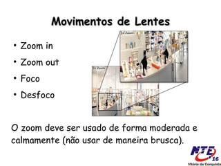 Movimentos de Lentes
●
    Zoom in
●
    Zoom out
●
    Foco
●
    Desfoco


O zoom deve ser usado de forma moderada e
calmamente (não usar de maneira brusca).
 