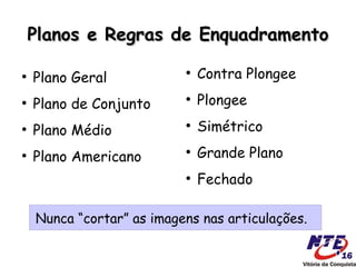 Planos e Regras de Enquadramento

●
    Plano Geral
                           ●
                               Contra Plongee
●
    Plano de Conjunto
                           ●
                               Plongee
●
    Plano Médio
                           ●
                               Simétrico
●
    Plano Americano
                           ●
                               Grande Plano
                           ●
                               Fechado

    Nunca “cortar” as imagens nas articulações.
 