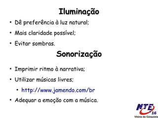 Iluminação
●
    Dê preferência à luz natural;
●
    Mais claridade possível;
●
    Evitar sombras.

                      Sonorização
●
    Imprimir ritmo à narrativa;
●
    Utilizar músicas livres;
    ●
        http://www.jamendo.com/br
●
    Adequar a emoção com a música.
 