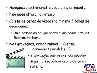 ●
    Adequação entre criatividade e investimento;
●
    Não pode alterar o roteiro;
●
    Coleta de cenas do vídeo (no mínimo 2 takes de
    cada cena);
    ●
        Uma pessoa da equipe anota quais cenas / takes
        ficaram melhores.
●
    Nas gravações, evitar ruídos  (vento,
                conversas paralelas,...)
                ●
                    A gravação das cenas não precisa
                    seguir a seqüência cronológica do
                    roteiro.
 