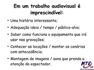 Em um trabalho audiovisual é
           imprescindível:
●
    Uma história interessante;
●
    Adequação ideia / tempo / público-alvo;
●
    Saber como funciona o equipamento que irá
    usar nas gravações;
●
    Conhecer as locações / montar os cenários
    com antecedência;
●
    Montagem de imagens / sons que prenda a
    atenção do espectador.
 