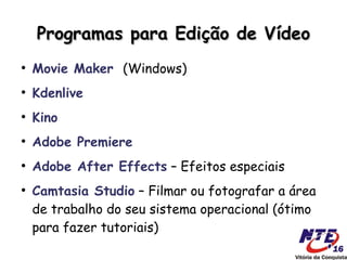 Programas para Edição de Vídeo
●
    Movie Maker (Windows)
●
    Kdenlive
●
    Kino
●
    Adobe Premiere
●
    Adobe After Effects – Efeitos especiais
●
    Camtasia Studio – Filmar ou fotografar a área
    de trabalho do seu sistema operacional (ótimo
    para fazer tutoriais)
 