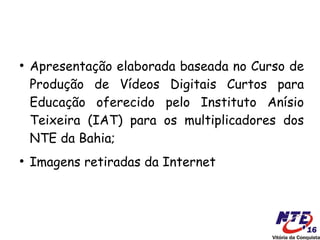 ●
    Apresentação elaborada baseada no Curso de
    Produção de Vídeos Digitais Curtos para
    Educação oferecido pelo Instituto Anísio
    Teixeira (IAT) para os multiplicadores dos
    NTE da Bahia;
●
    Imagens retiradas da Internet
 
