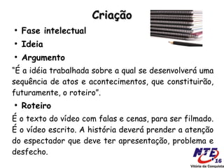Criação
●
    Fase intelectual
●
    Ideia
●
    Argumento
“É a idéia trabalhada sobre a qual se desenvolverá uma
sequência de atos e acontecimentos, que constituirão,
futuramente, o roteiro”.
●
    Roteiro
É o texto do vídeo com falas e cenas, para ser filmado.
É o vídeo escrito. A história deverá prender a atenção
do espectador que deve ter apresentação, problema e
desfecho.
 