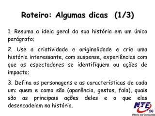 Roteiro: Algumas dicas (1/3)

1. Resuma a ideia geral da sua história em um único
parágrafo;
2. Use a criatividade e originalidade e crie uma
história interessante, com suspense, experiências com
que os espectadores se identifiquem ou ações de
impacto;
3. Defina os personagens e as características de cada
um: quem e como são (aparência, gestos, fala), quais
são as principais ações deles e o que elas
desencadeiam na história.
 