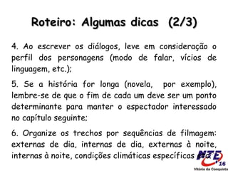 Roteiro: Algumas dicas (2/3)

4. Ao escrever os diálogos, leve em consideração o
perfil dos personagens (modo de falar, vícios de
linguagem, etc.);
5. Se a história for longa (novela, por exemplo),
lembre-se de que o fim de cada um deve ser um ponto
determinante para manter o espectador interessado
no capítulo seguinte;
6. Organize os trechos por sequências de filmagem:
externas de dia, internas de dia, externas à noite,
internas à noite, condições climáticas específicas etc.
 