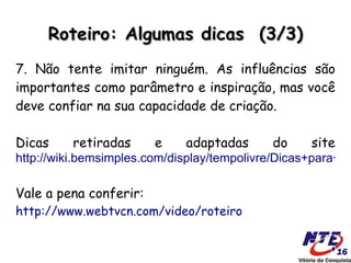 Roteiro: Algumas dicas (3/3)
7. Não tente imitar ninguém. As influências são
importantes como parâmetro e inspiração, mas você
deve confiar na sua capacidade de criação.

Dicas     retiradas     e    adaptadas      do     site
http://wiki.bemsimples.com/display/tempolivre/Dicas+para+es

Vale a pena conferir:
http://www.webtvcn.com/video/roteiro
 